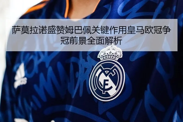 萨莫拉诺盛赞姆巴佩关键作用皇马欧冠争冠前景全面解析（BBSport）