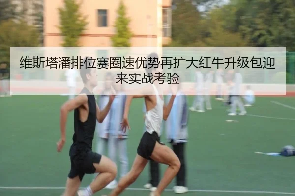 维斯塔潘排位赛圈速优势再扩大红牛升级包迎来实战考验 - BBSport